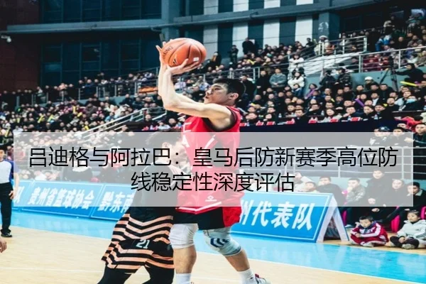 吕迪格与阿拉巴：皇马后防新赛季高位防线稳定性深度评估