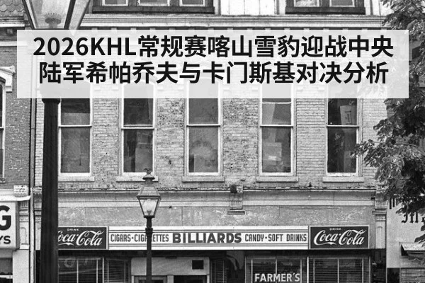 2026KHL常规赛喀山雪豹迎战中央陆军希帕乔夫与卡门斯基对决分析